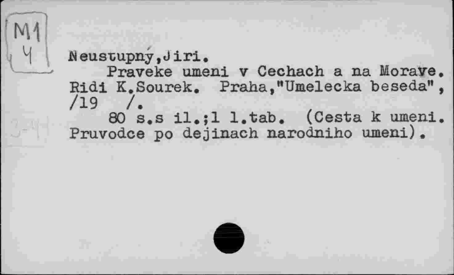 ﻿h eusrupny,J iri.
Praveke шнеці v Cechach a na Morave, Ridi K.Sourek. Praha,"Umelecka beseda”, /19	/.
80 s.s il.jl l.tab. (Cesta к umeni. Pruvodce po dejinach narodaiho umeni).